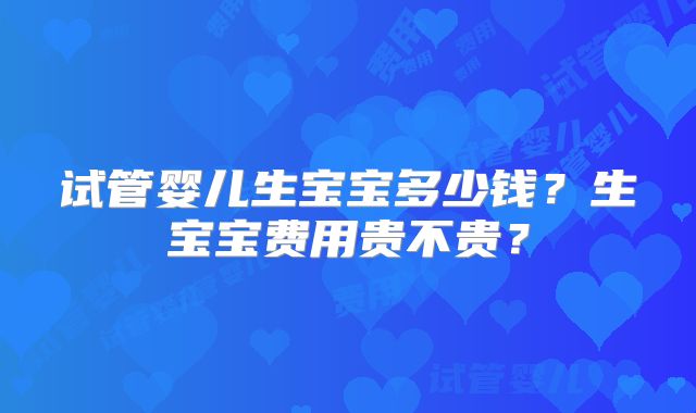 试管婴儿生宝宝多少钱?生宝宝费用贵不贵?
