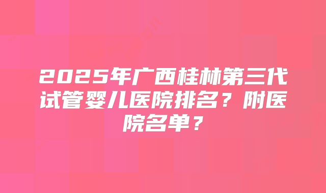 2025年广西桂林第三代试管婴儿医院排名？附医院名单？