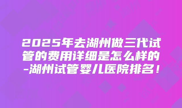 2025年去湖州做三代试管的费用详细是怎么样的-湖州试管婴儿医院排名！