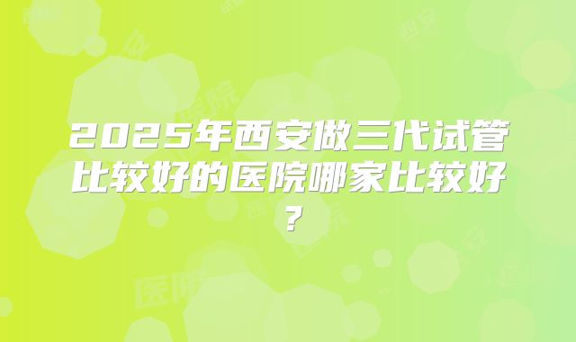 2025年西安做三代试管比较好的医院哪家比较好？