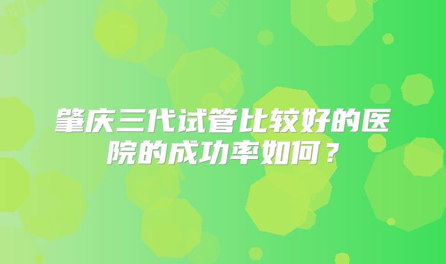 肇庆三代试管比较好的医院的成功率如何？