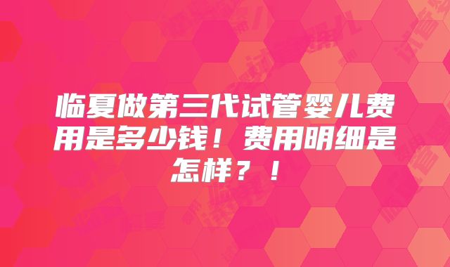 临夏做第三代试管婴儿费用是多少钱!费用明细是怎样?!