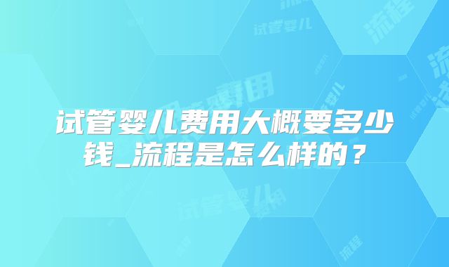 试管婴儿费用大概要多少钱_流程是怎么样的?