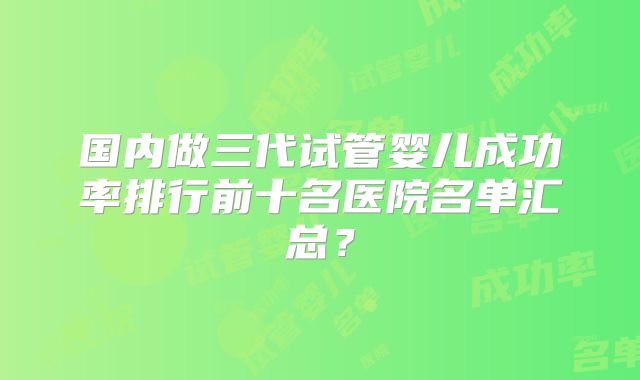 国内做三代试管婴儿成功率排行前十名医院名单汇总？