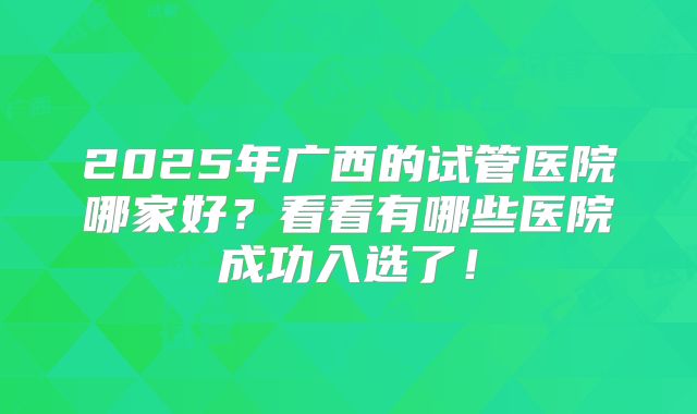 2025年广西的试管医院哪家好？看看有哪些医院成功入选了！