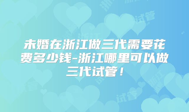 未婚在浙江做三代需要花费多少钱-浙江哪里可以做三代试管！