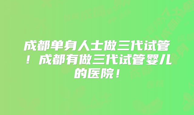 成都单身人士做三代试管！成都有做三代试管婴儿的医院！
