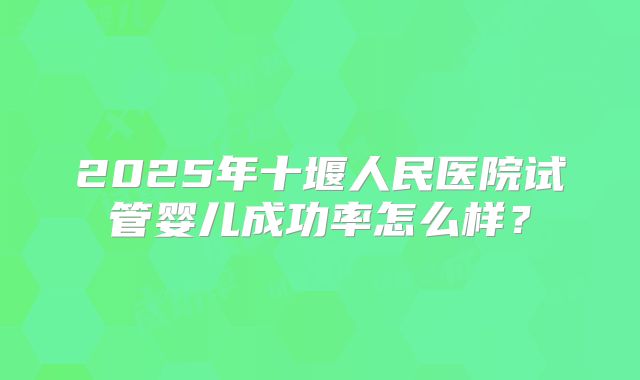 2025年十堰人民医院试管婴儿成功率怎么样？