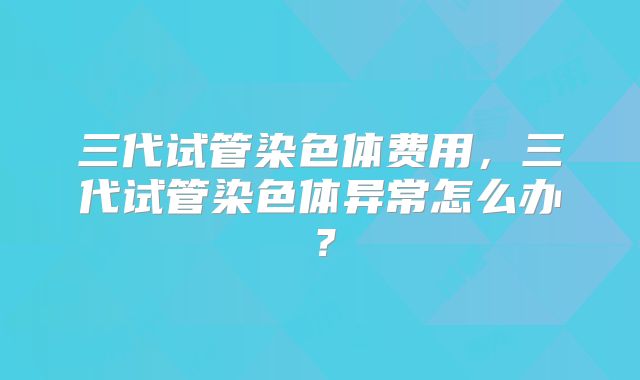 三代试管染色体费用,三代试管染色体异常怎么办?