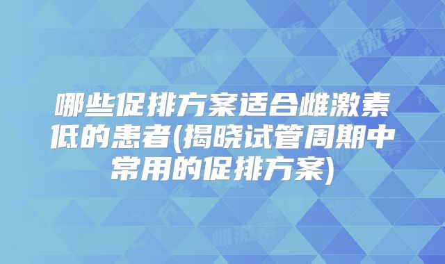 哪些促排方案适合雌激素低的患者(揭晓试管周期中常用的促排方案)