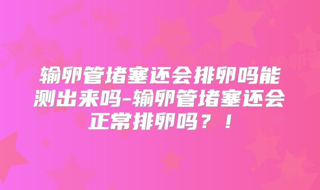 输卵管堵塞还会排卵吗能测出来吗-输卵管堵塞还会正常排卵吗?!