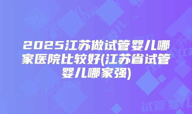 2025江苏做试管婴儿哪家医院比较好(江苏省试管婴儿哪家强)