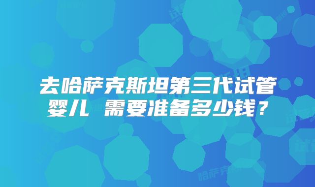 去哈萨克斯坦第三代试管婴儿 需要准备多少钱？