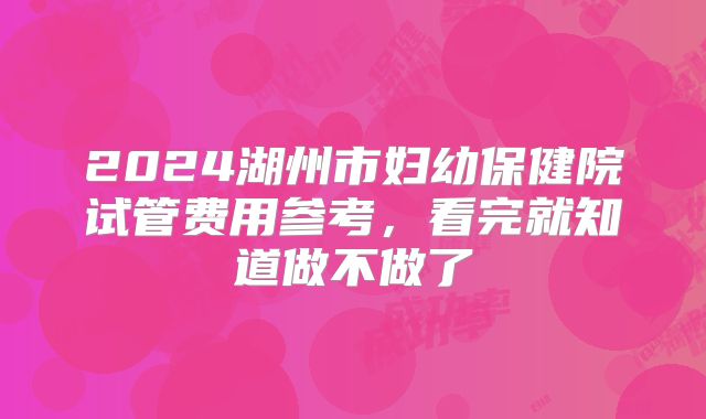 2024湖州市妇幼保健院试管费用参考，看完就知道做不做了