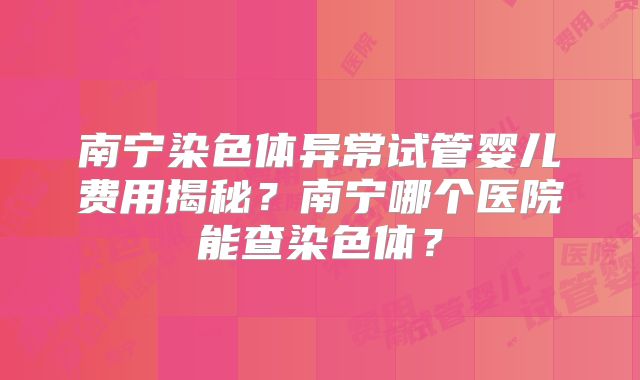 南宁染色体异常试管婴儿费用揭秘？南宁哪个医院能查染色体？