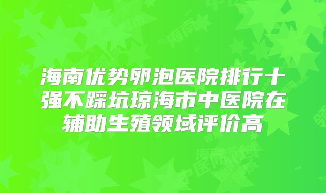 海南优势卵泡医院排行十强不踩坑琼海市中医院在辅助生殖领域评价高