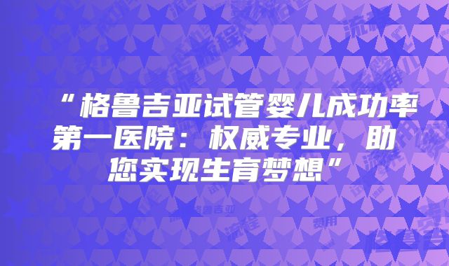 “格鲁吉亚试管婴儿成功率第一医院：权威专业，助您实现生育梦想”