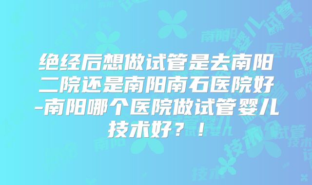 绝经后想做试管是去南阳二院还是南阳南石医院好-南阳哪个医院做试管婴儿技术好？！