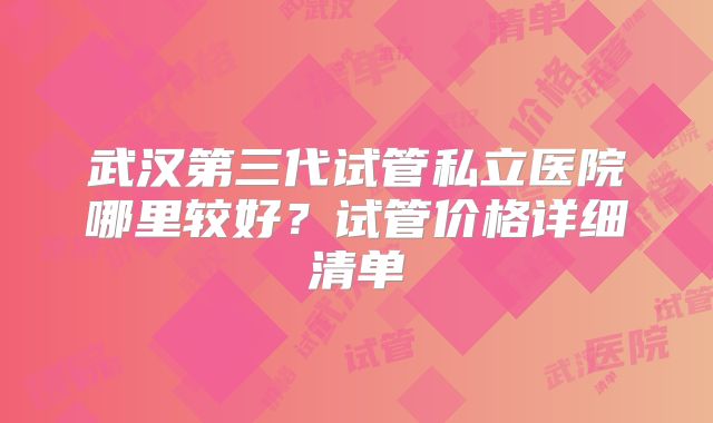 武汉第三代试管私立医院哪里较好？试管价格详细清单