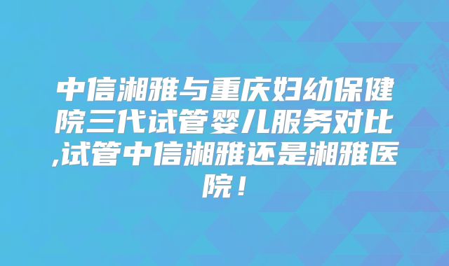 中信湘雅与重庆妇幼保健院三代试管婴儿服务对比,试管中信湘雅还是湘雅医院!