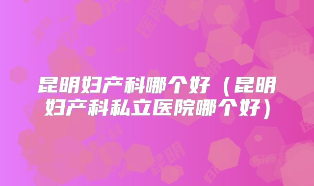 昆明妇产科哪个好（昆明妇产科私立医院哪个好）