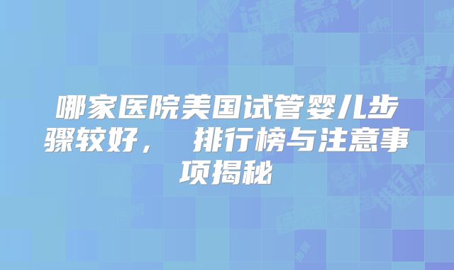 哪家医院美国试管婴儿步骤较好， 排行榜与注意事项揭秘