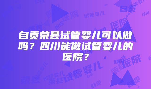 自贡荣县试管婴儿可以做吗?四川能做试管婴儿的医院?