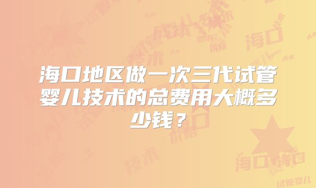 海口地区做一次三代试管婴儿技术的总费用大概多少钱？