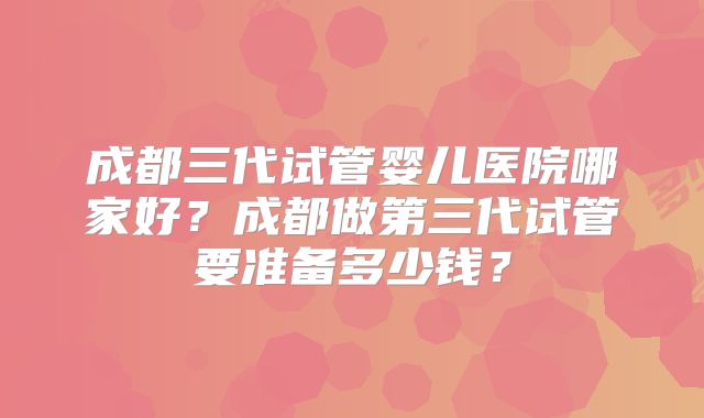 成都三代试管婴儿医院哪家好?成都做第三代试管要准备多少钱?