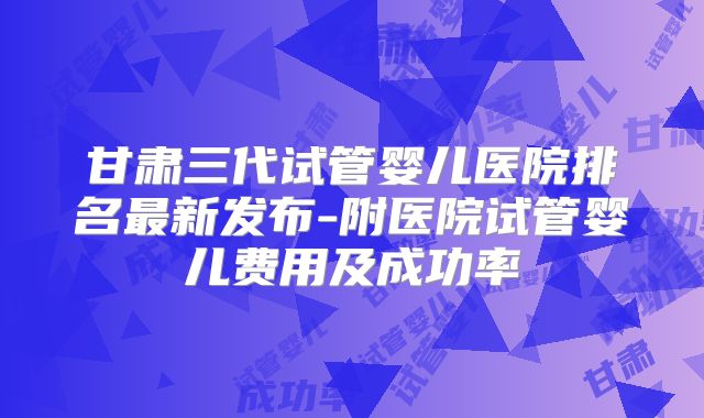 甘肃三代试管婴儿医院排名最新发布-附医院试管婴儿费用及成功率