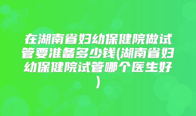 在湖南省妇幼保健院做试管要准备多少钱(湖南省妇幼保健院试管哪个医生好)