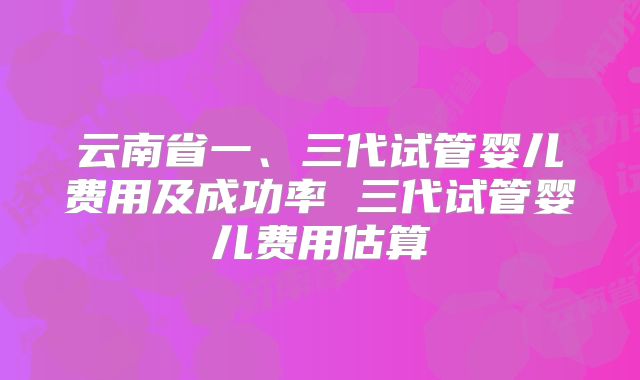 云南省一、三代试管婴儿费用及成功率 三代试管婴儿费用估算
