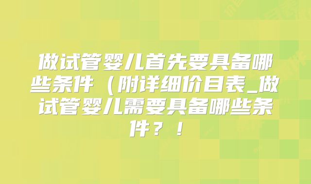 做试管婴儿首先要具备哪些条件（附详细价目表_做试管婴儿需要具备哪些条件？！