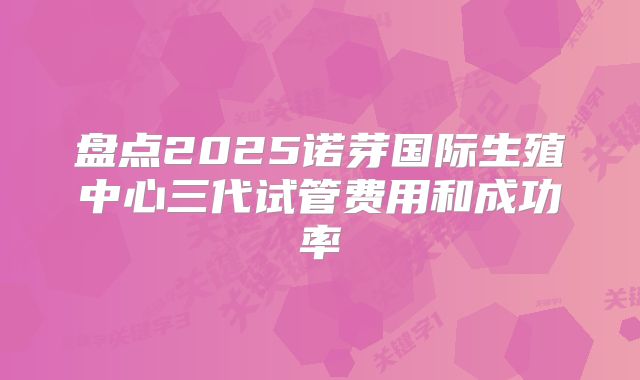 盘点2025诺芽国际生殖中心三代试管费用和成功率