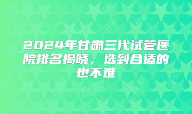 2024年甘肃三代试管医院排名揭晓,选到合适的也不难