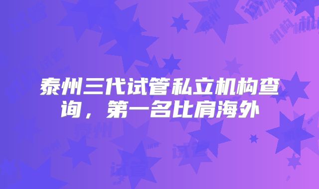 泰州三代试管私立机构查询，第一名比肩海外