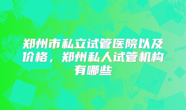 郑州市私立试管医院以及价格,郑州私人试管机构有哪些