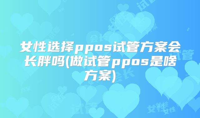 女性选择ppos试管方案会长胖吗(做试管ppos是啥方案)