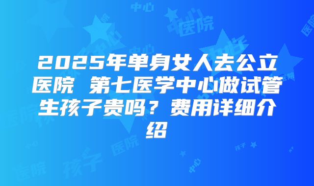 2025年单身女人去公立医院 第七医学中心做试管生孩子贵吗?费用详细介绍