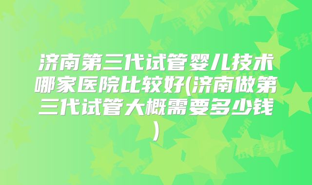 济南第三代试管婴儿技术哪家医院比较好(济南做第三代试管大概需要多少钱)