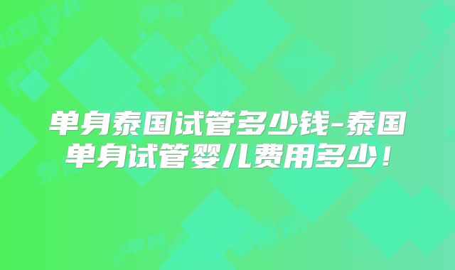 单身泰国试管多少钱-泰国单身试管婴儿费用多少！