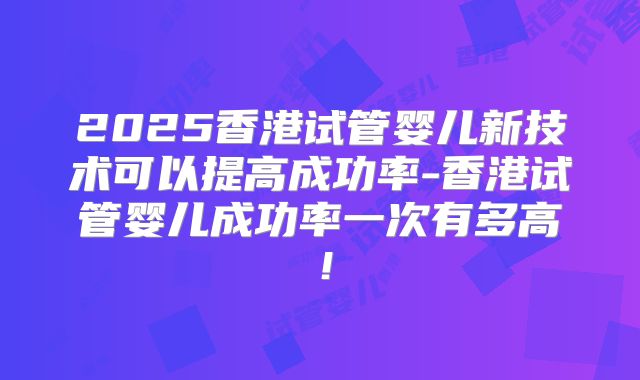 2025香港试管婴儿新技术可以提高成功率-香港试管婴儿成功率一次有多高！