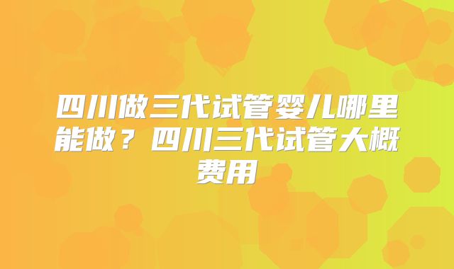 四川做三代试管婴儿哪里能做？四川三代试管大概费用