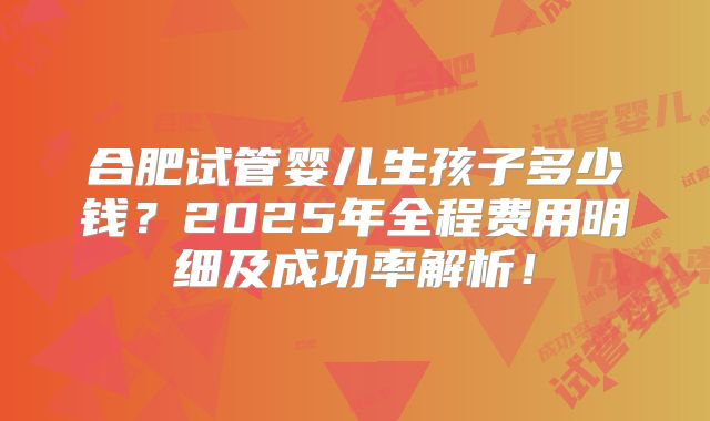 合肥试管婴儿生孩子多少钱？2025年全程费用明细及成功率解析！