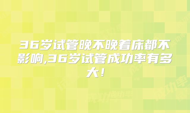 36岁试管晚不晚着床都不影响,36岁试管成功率有多大!