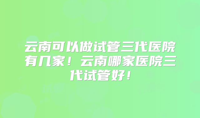 云南可以做试管三代医院有几家！云南哪家医院三代试管好！