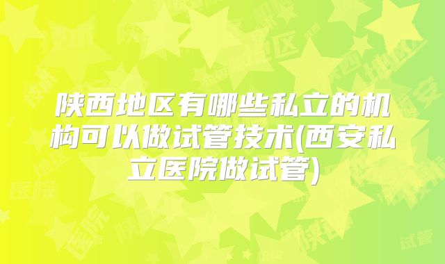 陕西地区有哪些私立的机构可以做试管技术(西安私立医院做试管)
