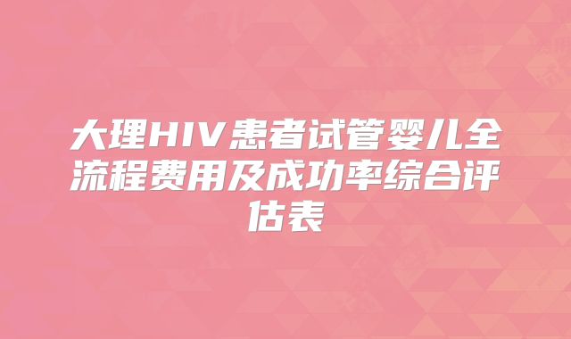 大理HIV患者试管婴儿全流程费用及成功率综合评估表