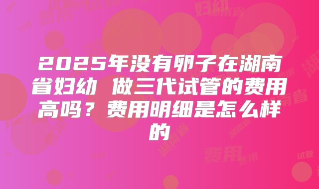 2025年没有卵子在湖南省妇幼 做三代试管的费用高吗?费用明细是怎么样的