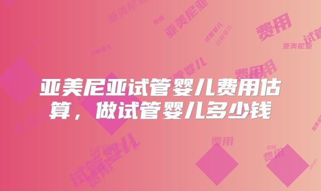 亚美尼亚试管婴儿费用估算,做试管婴儿多少钱